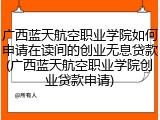 广西蓝天航空职业学院如何申请在读间的创业无息贷款(广西蓝天航空职业学院创业贷款申请)