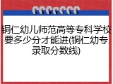 铜仁幼儿师范高等专科学校要多少分才能进(铜仁幼专录取分数线)