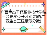 广西生态工程职业技术学院一般要多少分才能录取(广西生态工程录取分数)