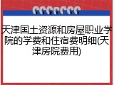 天津国土资源和房屋职业学院的学费和住宿费明细(天津房院费用)