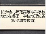 长沙幼儿师范高等专科学校地址在哪里，学校地理位置(长沙幼专位置)