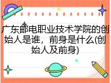 广东邮电职业技术学院的创始人是谁，前身是什么(创始人及前身)