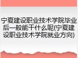 宁夏建设职业技术学院毕业后一般能干什么呢(宁夏建设职业技术学院就业方向)