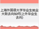 上海外国语大学毕业生就业大致去向如何(上外毕业生去向)