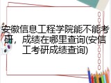 安徽信息工程学院能不能考研，成绩在哪里查询(安信工考研成绩查询)