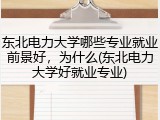 东北电力大学哪些专业就业前景好，为什么(东北电力大学好就业专业)