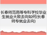 长春师范高等专科学校毕业生就业大致去向如何(长春师专就业去向)