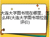 大连大学图书馆在哪里，怎么样(大连大学图书馆位置评价)