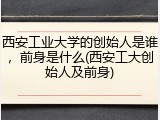 西安工业大学的创始人是谁，前身是什么(西安工大创始人及前身)