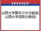 山西大学要多少分才能进(山西大学录取分数线)