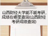 山西财经大学能不能考研，成绩在哪里查询(山西财经考研成绩查询)