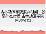 吉林动画学院报名时间一般是什么时候(吉林动画学院何时报名)