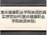 重庆健康职业学院就读的真实感觉如何(重庆健康职业学院就读体验)