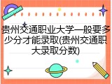 贵州交通职业大学一般要多少分才能录取(贵州交通职大录取分数)