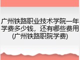 广州铁路职业技术学院一年学费多少钱，还有哪些费用(广州铁路职院学费)