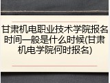 甘肃机电职业技术学院报名时间一般是什么时候(甘肃机电学院何时报名)