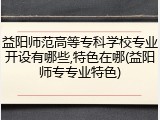 益阳师范高等专科学校专业开设有哪些,特色在哪(益阳师专专业特色)