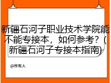 新疆石河子职业技术学院能不能专接本，如何参考？(新疆石河子专接本指南)