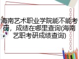 海南艺术职业学院能不能考研，成绩在哪里查询(海南艺职考研成绩查询)