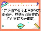 广西交通职业技术学院能不能考研，成绩在哪里查询(广西交院考研查询)