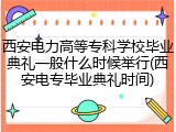 西安电力高等专科学校毕业典礼一般什么时候举行(西安电专毕业典礼时间)