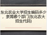 东北农业大学招生编码多少，隶属哪个部门(东北农大招生代码)