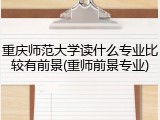 重庆师范大学读什么专业比较有前景(重师前景专业)