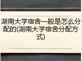 湖南大学宿舍一般是怎么分配的(湖南大学宿舍分配方式)