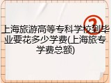 上海旅游高等专科学校到毕业要花多少学费(上海旅专学费总额)