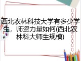 西北农林科技大学有多少学生，师资力量如何(西北农林科大师生规模)