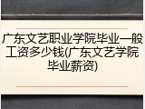 广东文艺职业学院毕业一般工资多少钱(广东文艺学院毕业薪资)
