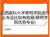 山西医科大学晋祠学院读什么专业比较有前景(晋祠学院优势专业)
