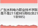 广东水利电力职业技术学院是不是211或985高校(非211非985)
