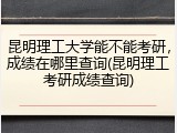 昆明理工大学能不能考研，成绩在哪里查询(昆明理工考研成绩查询)