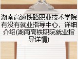 湖南高速铁路职业技术学院有没有就业指导中心，详细介绍(湖南高铁职院就业指导详情)