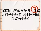 中国刑事警察学院是一本吗录取分数线多少(中国刑警学院分数线)