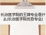 长治医学院的王牌专业是什么(长治医学院优势专业)