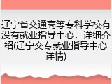辽宁省交通高等专科学校有没有就业指导中心，详细介绍(辽宁交专就业指导中心详情)