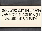 河北轨道运输职业技术学院办理入学有什么攻略没(河北轨道运输入学攻略)