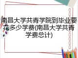 南昌大学共青学院到毕业要花多少学费(南昌大学共青学费总计)