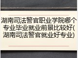 湖南司法警官职业学院哪个专业毕业就业前景比较好(湖南司法警官就业好专业)