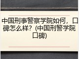 中国刑事警察学院如何，口碑怎么样？(中国刑警学院口碑)