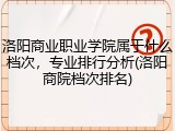 洛阳商业职业学院属于什么档次，专业排行分析(洛阳商院档次排名)