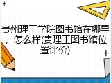 贵州理工学院图书馆在哪里，怎么样(贵理工图书馆位置评价)