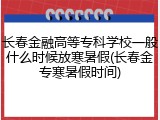 长春金融高等专科学校一般什么时候放寒暑假(长春金专寒暑假时间)