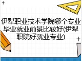 伊犁职业技术学院哪个专业毕业就业前景比较好(伊犁职院好就业专业)