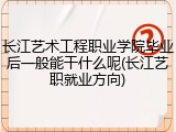 长江艺术工程职业学院毕业后一般能干什么呢(长江艺职就业方向)