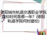 德阳城市轨道交通职业学院建校时间是哪一年？(德阳轨道学院何时建校)