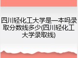 四川轻化工大学是一本吗录取分数线多少(四川轻化工大学录取线)