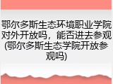 鄂尔多斯生态环境职业学院对外开放吗，能否进去参观(鄂尔多斯生态学院开放参观吗)